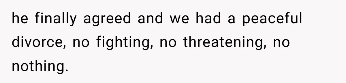 he finally agreed and we had a peaceful divorce, no fighting, no threatening, no nothing.