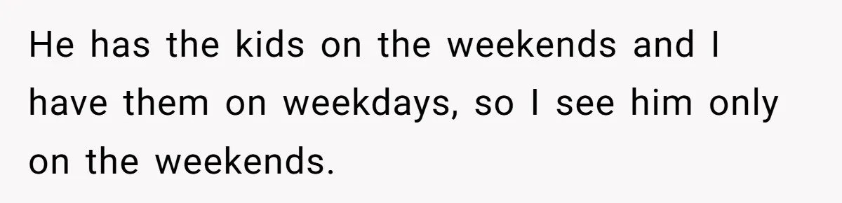 He has the kids on the weekends and I have them on weekdays, so I see him only on the weekends.