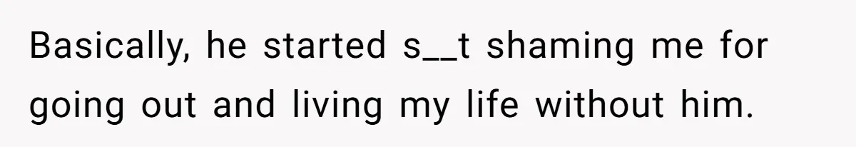 Basically, he started s__t shaming me for going out and living my life without him.