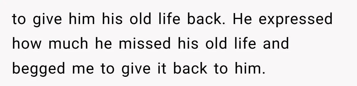 to give him his old life back. He expressed how much he missed his old life and begged me to give it back to him.