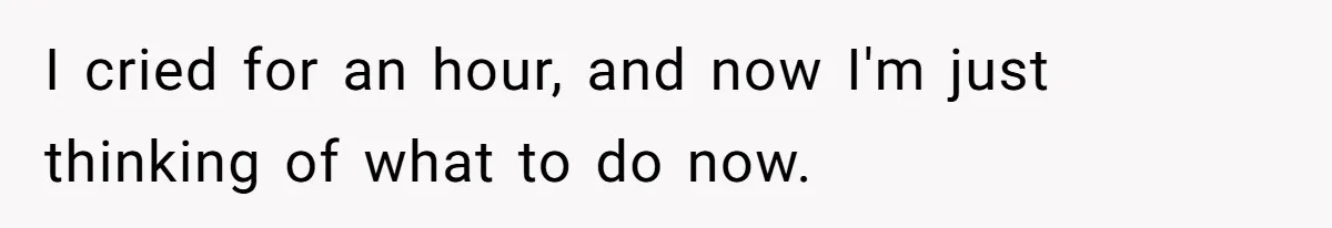 I cried for an hour, and now I'm just thinking of what to do now.