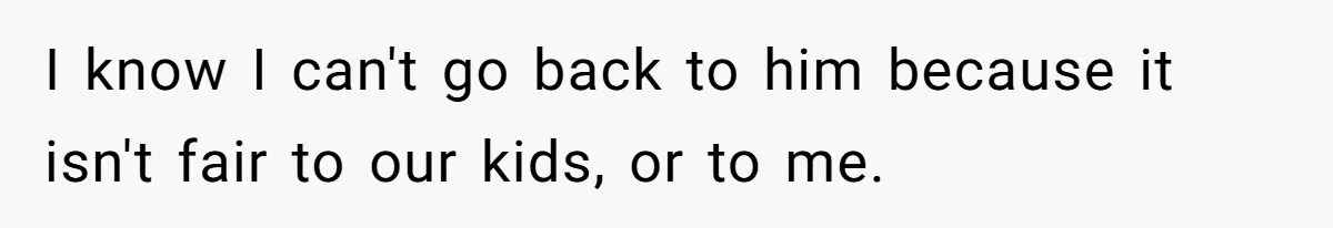 I know I can't go back to him because it isn't fair to our kids, or to me.
