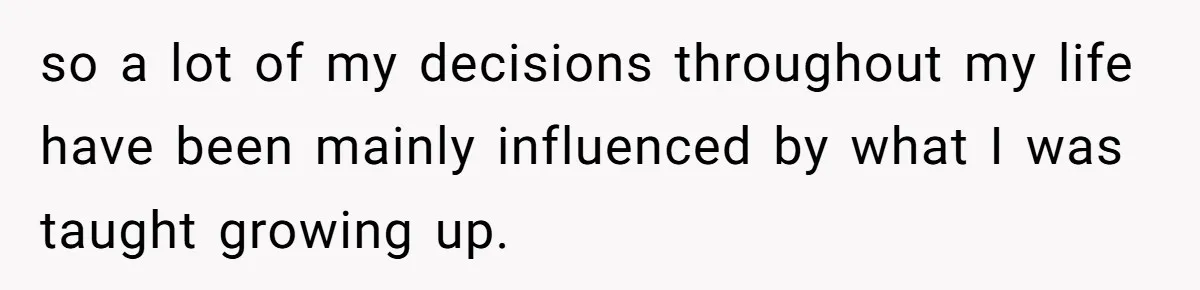 so a lot of my decisions throughout my life have been mainly influenced by what I was taught growing up.