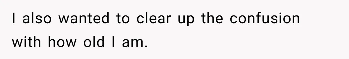 I also wanted to clear up the confusion with how old I am.