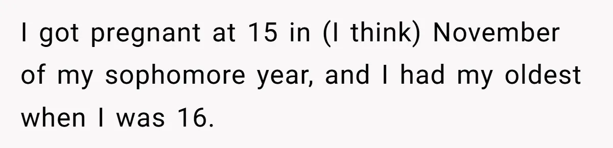 I got pregnant at 15 in (I think) November of my sophomore year, and I had my oldest when I was 16.