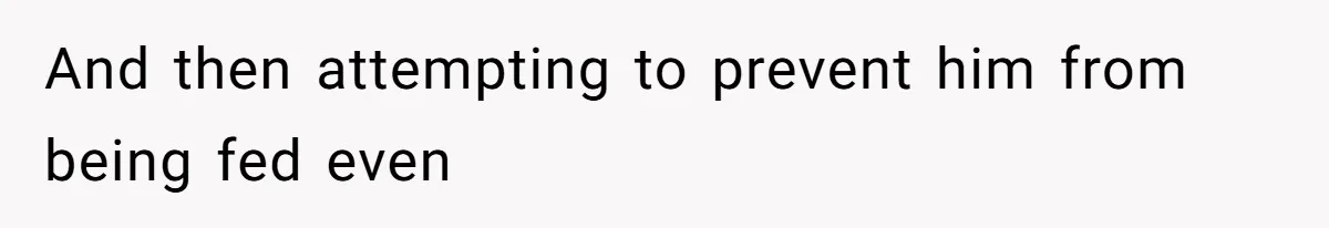 And then attempting to prevent him from being fed even