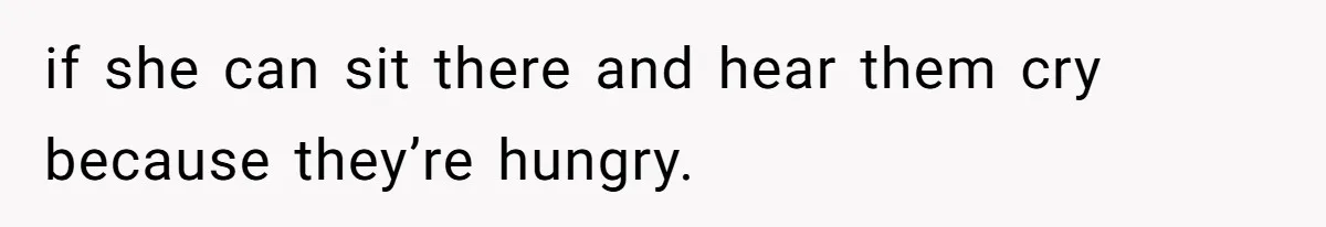 if she can sit there and hear them cry because they’re hungry.