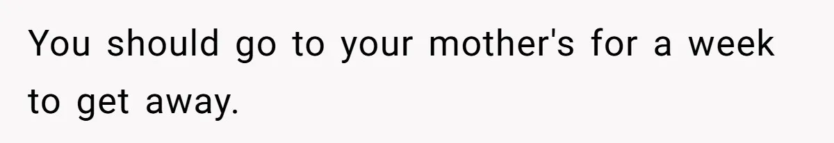 You should go to your mother's for a week to get away.