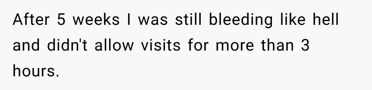 After 5 weeks I was still bleeding like hell and didn't allow visits for more than 3 hours.