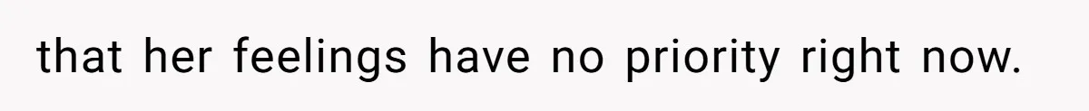 that her feelings have no priority right now.