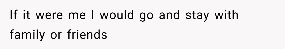 If it were me I would go and stay with family or friends