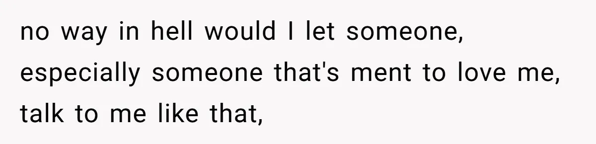 no way in hell would I let someone, especially someone that's ment to love me, talk to me like that,