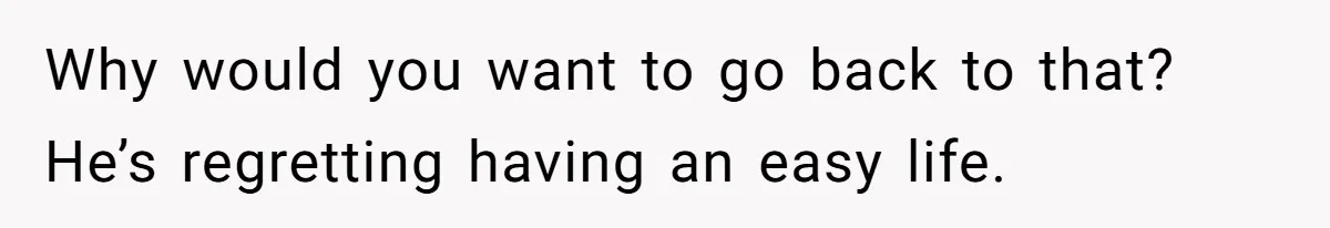 Why would you want to go back to that? He’s regretting having an easy life.