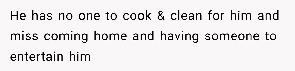He has no one to cook & clean for him and miss coming home and having someone to entertain him