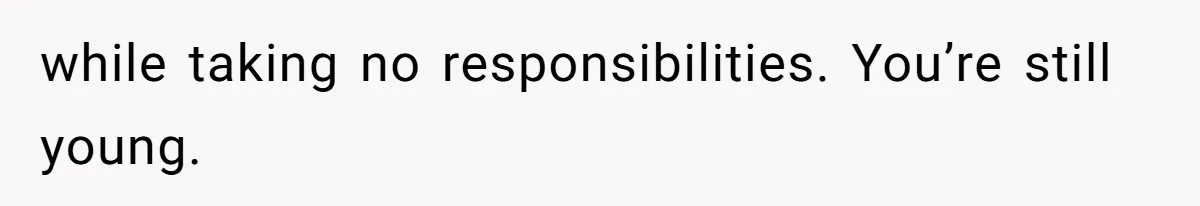 while taking no responsibilities. You’re still young.
