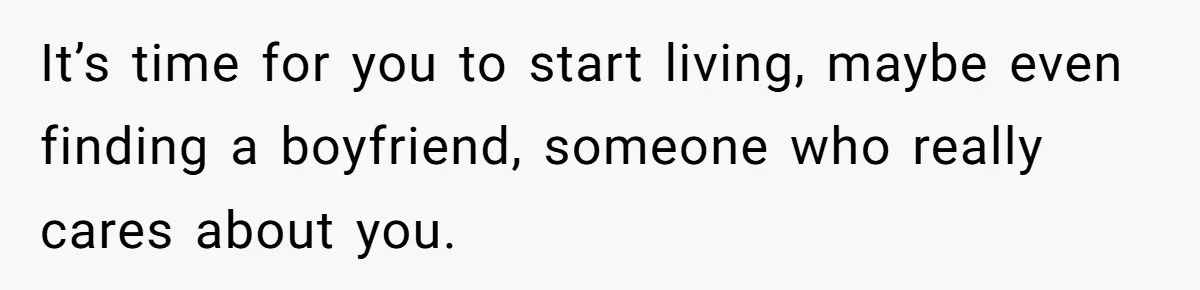 It’s time for you to start living, maybe even finding a boyfriend, someone who really cares about you.