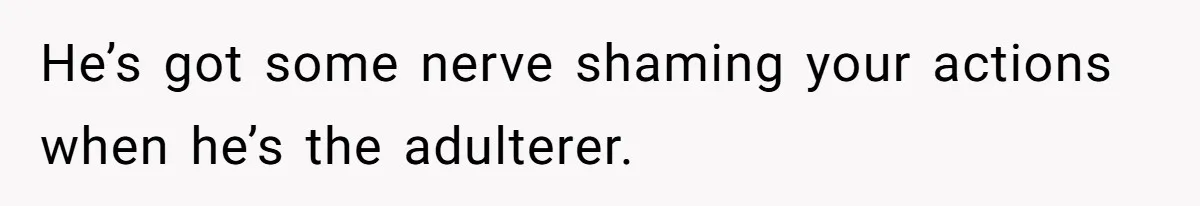 He’s got some nerve shaming your actions when he’s the adulterer.
