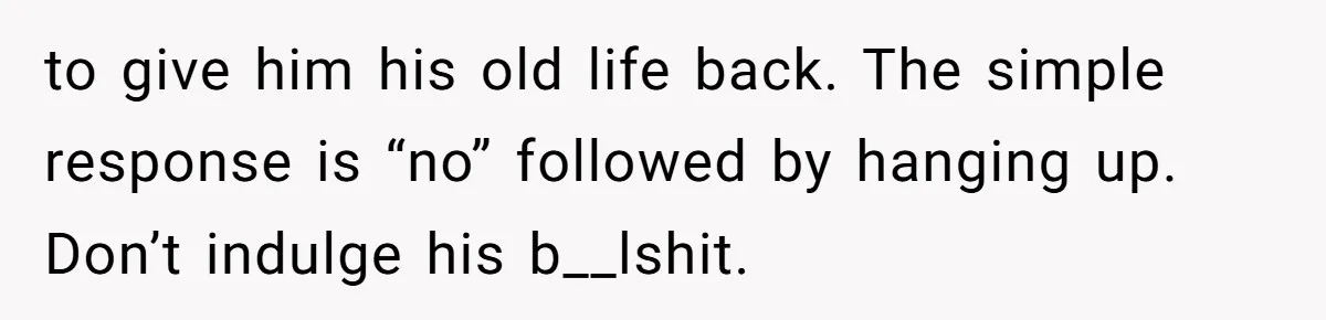 to give him his old life back. The simple response is “no” followed by hanging up. Don’t indulge his b__lshit.