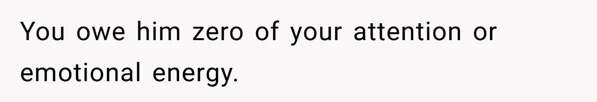 You owe him zero of your attention or emotional energy.