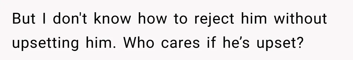 But I don't know how to reject him without upsetting him. Who cares if he’s upset?
