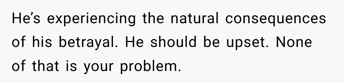 He’s experiencing the natural consequences of his betrayal. He should be upset. None of that is your problem.