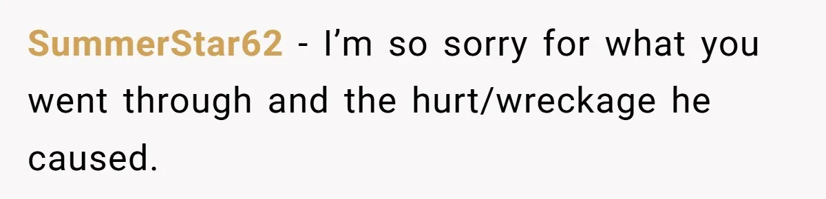 SummerStar62 − I’m so sorry for what you went through and the hurt/wreckage he caused.