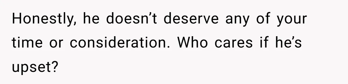 Honestly, he doesn’t deserve any of your time or consideration. Who cares if he’s upset?