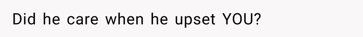 Did he care when he upset YOU?
