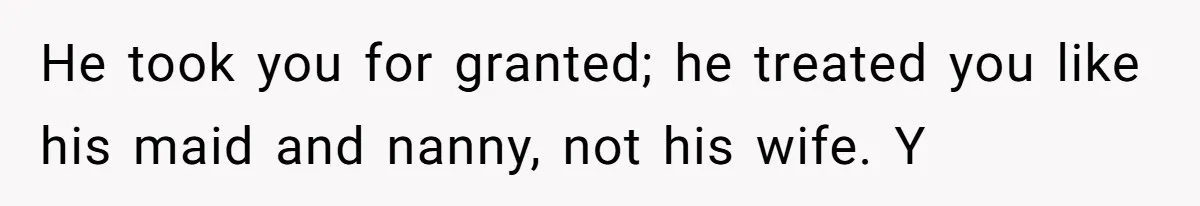 He took you for granted; he treated you like his maid and nanny, not his wife. Y