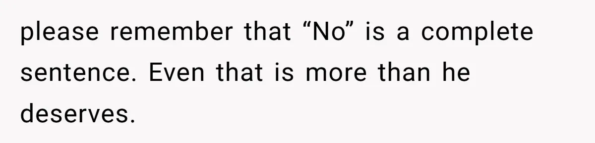 please remember that “No” is a complete sentence. Even that is more than he deserves.