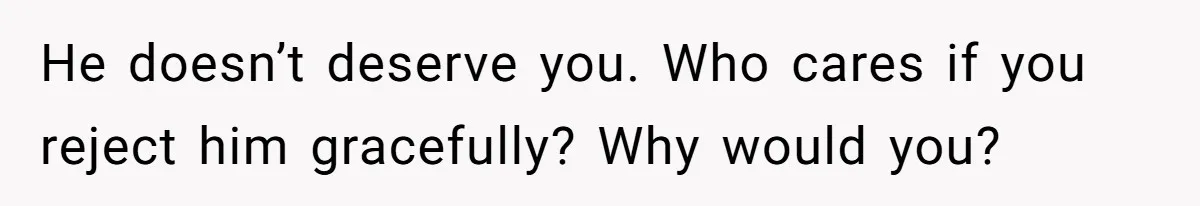 He doesn’t deserve you. Who cares if you reject him gracefully? Why would you?