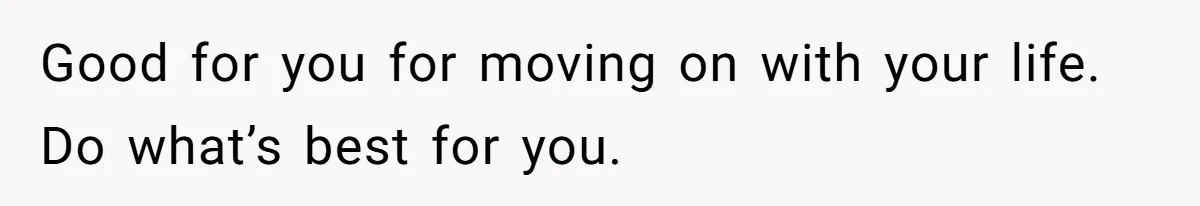 Good for you for moving on with your life. Do what’s best for you.