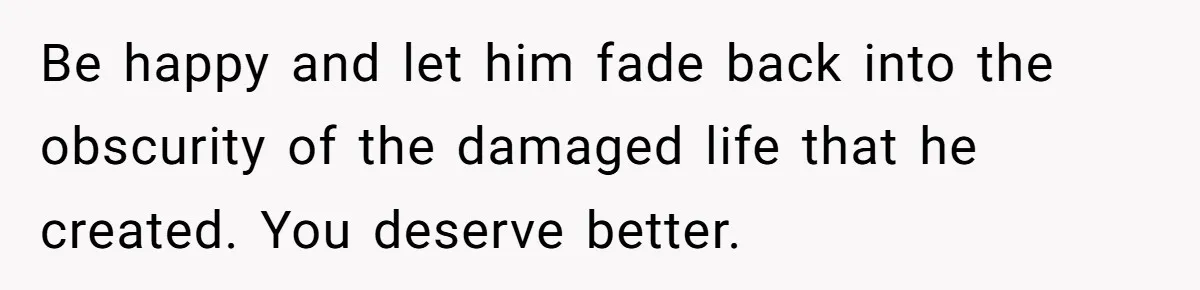 Be happy and let him fade back into the obscurity of the damaged life that he created. You deserve better.