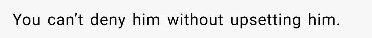 You can’t deny him without upsetting him.