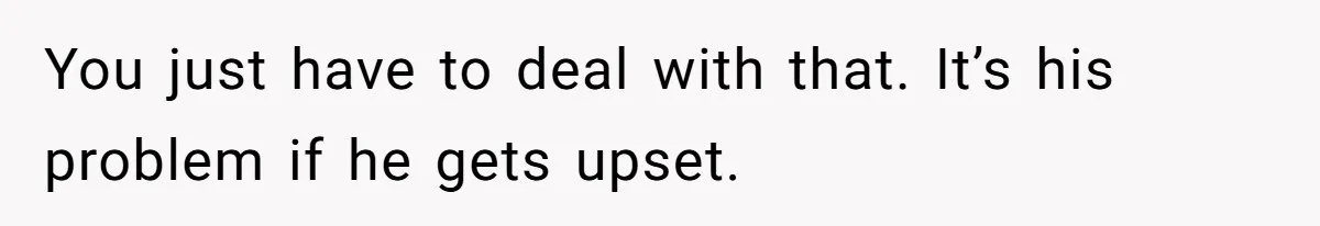 You just have to deal with that. It’s his problem if he gets upset.