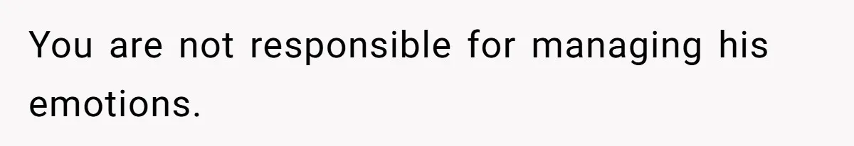 You are not responsible for managing his emotions.