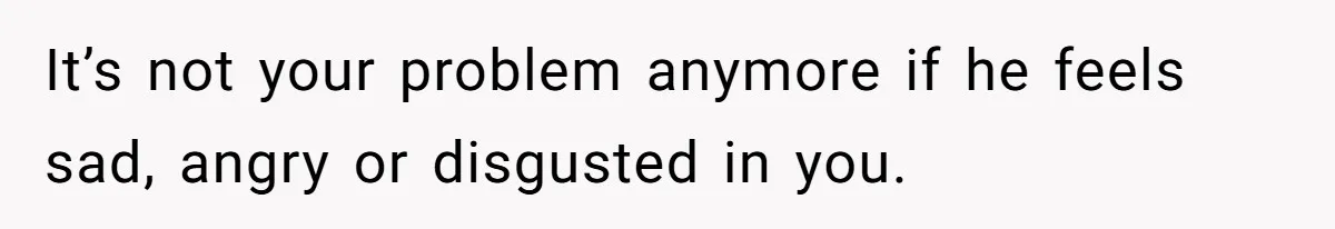 It’s not your problem anymore if he feels sad, angry or disgusted in you.