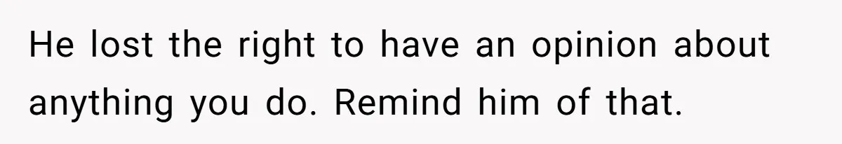 He lost the right to have an opinion about anything you do. Remind him of that.