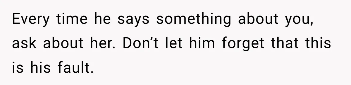 Every time he says something about you, ask about her. Don’t let him forget that this is his fault.