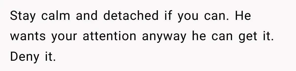 Stay calm and detached if you can. He wants your attention anyway he can get it. Deny it.