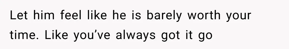 Let him feel like he is barely worth your time. Like you’ve always got it go
