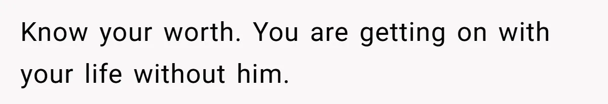 Know your worth. You are getting on with your life without him.