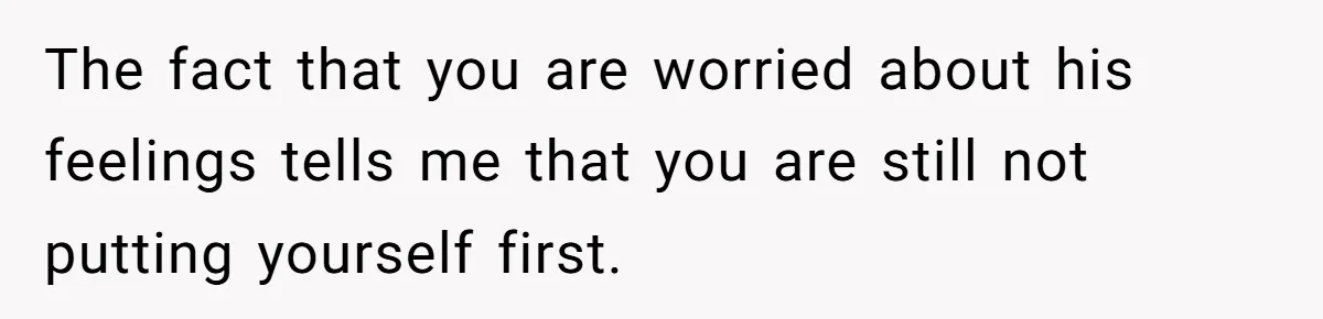 The fact that you are worried about his feelings tells me that you are still not putting yourself first.