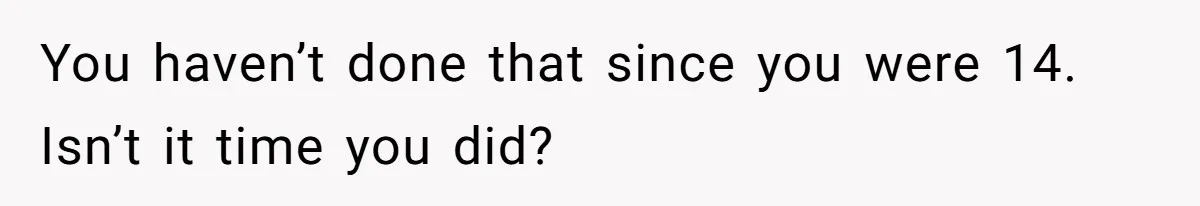 You haven’t done that since you were 14. Isn’t it time you did?