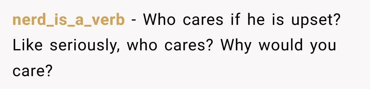 nerd_is_a_verb − Who cares if he is upset? Like seriously, who cares? Why would you care?