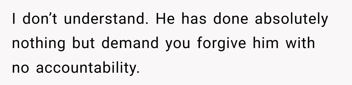 I don’t understand. He has done absolutely nothing but demand you forgive him with no accountability.
