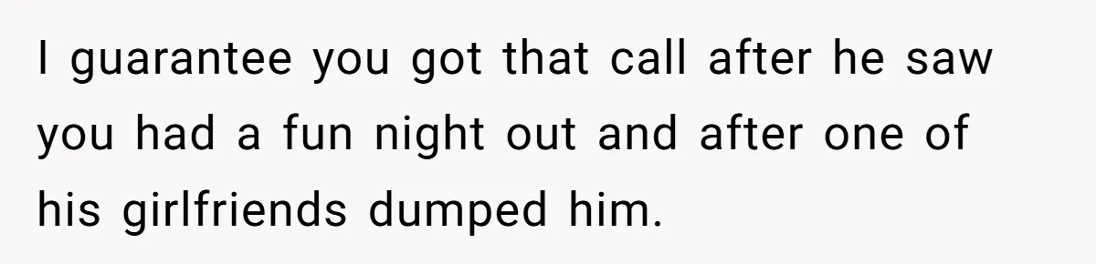 I guarantee you got that call after he saw you had a fun night out and after one of his girlfriends dumped him.
