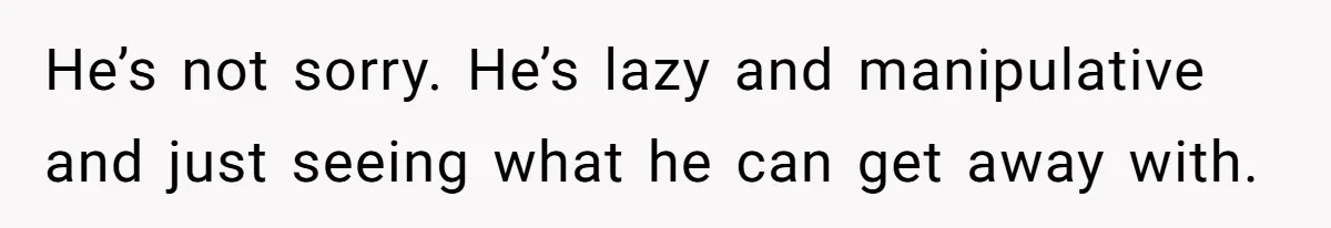 He’s not sorry. He’s lazy and manipulative and just seeing what he can get away with.