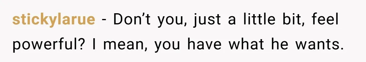 stickylarue − Don’t you, just a little bit, feel powerful? I mean, you have what he wants.