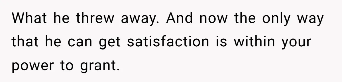 What he threw away. And now the only way that he can get satisfaction is within your power to grant.